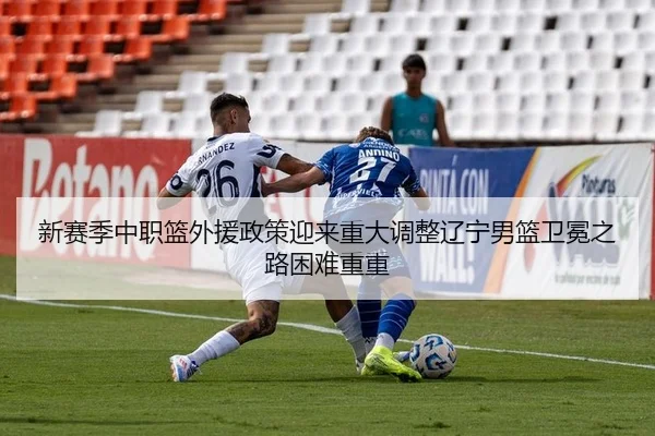 新赛季中职篮外援政策迎来重大调整辽宁男篮卫冕之路困难重重